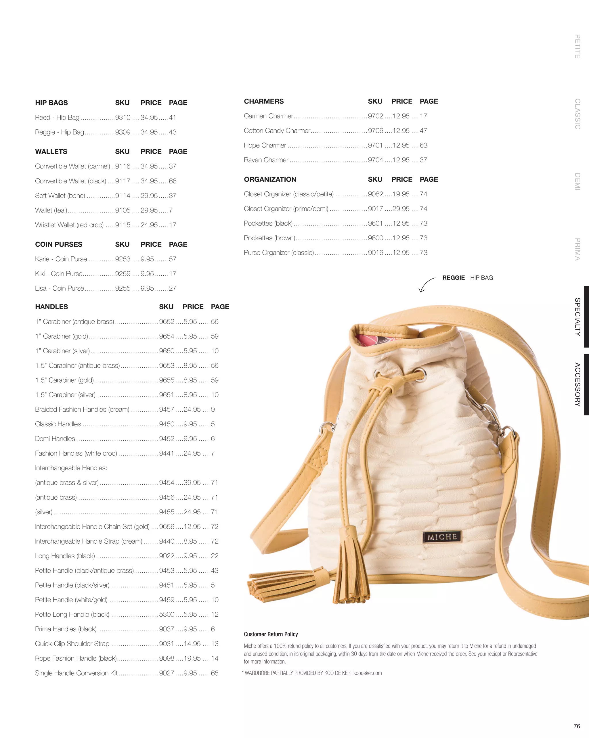 PETITE
HIP BAGS	                            SKU	        PRICE	 PAGE                             CHARMERS	                                                     SKU	 PRICE	PAGE




                                                                                                                                                                                                                                               CLASSIC
Reed - Hip Bag...................9310..... 34.95...... 41                                Carmen Charmer........................................9702.....12.95..... 17

Reggie - Hip Bag.................9309..... 34.95...... 43                                Cotton Candy Charmer...............................9706.....12.95..... 47

                                                                                         Hope Charmer...........................................9701.....12.95..... 63
WALLETS	                             SKU	 PRICE	PAGE
                                                                                         Raven Charmer..........................................9704.....12.95..... 37
Convertible Wallet (carmel)...9116..... 34.95...... 37




                                                                                                                                                                                                                                               DEMI
Convertible Wallet (black).....9117..... 34.95...... 66                                  ORGANIZATION	                                                 SKU	 PRICE	PAGE

Soft Wallet (bone)................9114..... 29.95...... 37                               Closet Organizer (classic/petite)..................9082.....19.95..... 74

Wallet (teal)..........................9105..... 29.95...... 7                           Closet Organizer (prima/demi).....................9017.....29.95..... 74

Wristlet Wallet (red croc)......9115..... 24.95...... 17                                 Pockettes (black)........................................9601.....12.95..... 73

                                                                                         Pockettes (brown).......................................9600.....12.95..... 73




                                                                                                                                                                                                                                               PRIMA
COIN PURSES	                         SKU	        PRICE	 PAGE
                                                                                         Purse Organizer (classic).............................9016.....12.95..... 73
Karie - Coin Purse...............9253..... 9.95........ 57

Kiki - Coin Purse..................9259..... 9.95........ 17
                                                                                                                                                                                            REGGIE - HIP BAG
Lisa - Coin Purse.................9255..... 9.95........ 27




                                                                                                                                                                                                                                               SPECIALTY
HANDLES	                                                  SKU	 PRICE	PAGE

1’’ Carabiner (antique brass)........................9652.....5.95....... 56

1’’ Carabiner (gold)......................................9654.....5.95....... 59

1’’ Carabiner (silver).....................................9650.....5.95....... 10

1.5’’ Carabiner (antique brass).....................9653.....8.95....... 56




                                                                                                                                                                                                                                               ACCESSORY
1.5’’ Carabiner (gold)...................................9655.....8.95....... 59

1.5’’ Carabiner (silver)..................................9651.....8.95....... 10

Braided Fashion Handles (cream)................9457.....24.95..... 9

Classic Handles.........................................9450.....9.95....... 5

Demi Handles............................................9452.....9.95....... 6

Fashion Handles (white croc)......................9441.....24.95..... 7

Interchangeable Handles:

(antique brass & silver)................................9454.....39.95..... 71

(antique brass)............................................9456.....24.95..... 71

(silver)........................................................9455.....24.95..... 71

Interchangeable Handle Chain Set (gold).....9656.....12.95..... 72

Interchangeable Handle Strap (cream).........9440.....8.95....... 72

Long Handles (black)..................................9022.....9.95....... 22

Petite Handle (black/antique brass)..............9453.....5.95....... 43

Petite Handle (black/silver)..........................9451.....5.95....... 5

Petite Handle (white/gold)...........................9459.....5.95....... 10

Petite Long Handle (black)..........................5300.....5.95....... 12

Prima Handles (black).................................9037.....9.95....... 6
                                                                                         Customer Return Policy
Quick-Clip Shoulder Strap..........................9031.....14.95..... 13                Miche offers a 100% refund policy to all customers. If you are dissatisfied with your product, you may return it to Miche for a refund in undamaged
                                                                                         and unused condition, in its original packaging, within 30 days from the date on which Miche received the order. See your reciept or Representative
Rope Fashion Handle (black).......................9098.....19.95..... 14                 for more information.

Single Handle Conversion Kit......................9027.....9.95....... 65                * WARDROBE PARTIALLY PROVIDED BY KOO DE KER koodeker.com




                                                                                                                                                                                                                                               76
 