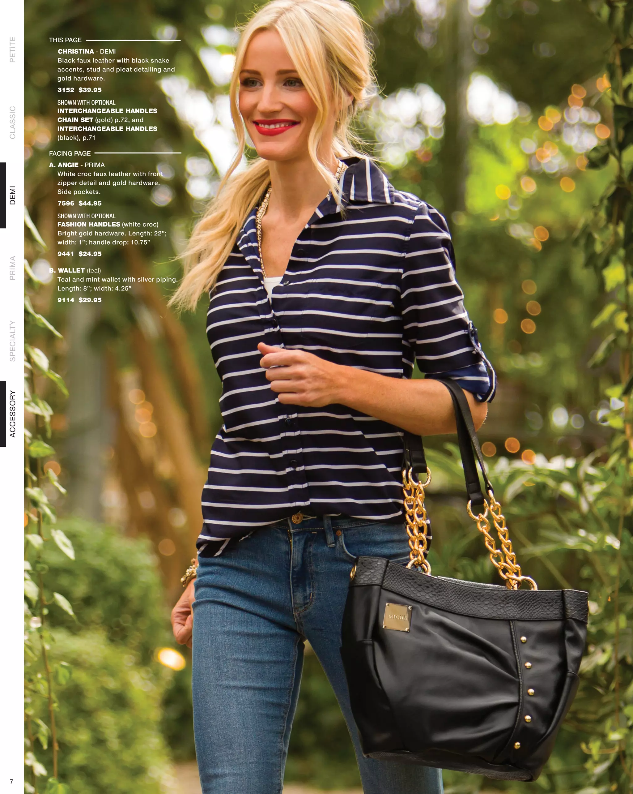 THIS PAGE
PETITE




              CHRISTINA - DEMI
              Black faux leather with black snake
              accents, stud and pleat detailing and
              gold hardware.
              3152 $39.95

              SHOWN WITH OPTIONAL
CLASSIC




              INTERCHANGEABLE HANDLES
              CHAIN SET (gold) p.72, and
              INTERCHANGEABLE HANDLES
              (black), p.71

            FACING PAGE
            A. ANGIE - PRIMA
               White croc faux leather with front
               zipper detail and gold hardware.
DEMI




               Side pockets.
              7596 $44.95

              SHOWN WITH OPTIONAL
              FASHION HANDLES (white croc)
              Bright gold hardware. Length: 22”;
              width: 1”; handle drop: 10.75”
              9441 $24.95
PRIMA




            B. WALLET (teal)
               Teal and mint wallet with silver piping.
               Length: 8”; width: 4.25”
              9114 $29.95
SPECIALTY
ACCESSORY




 7
 