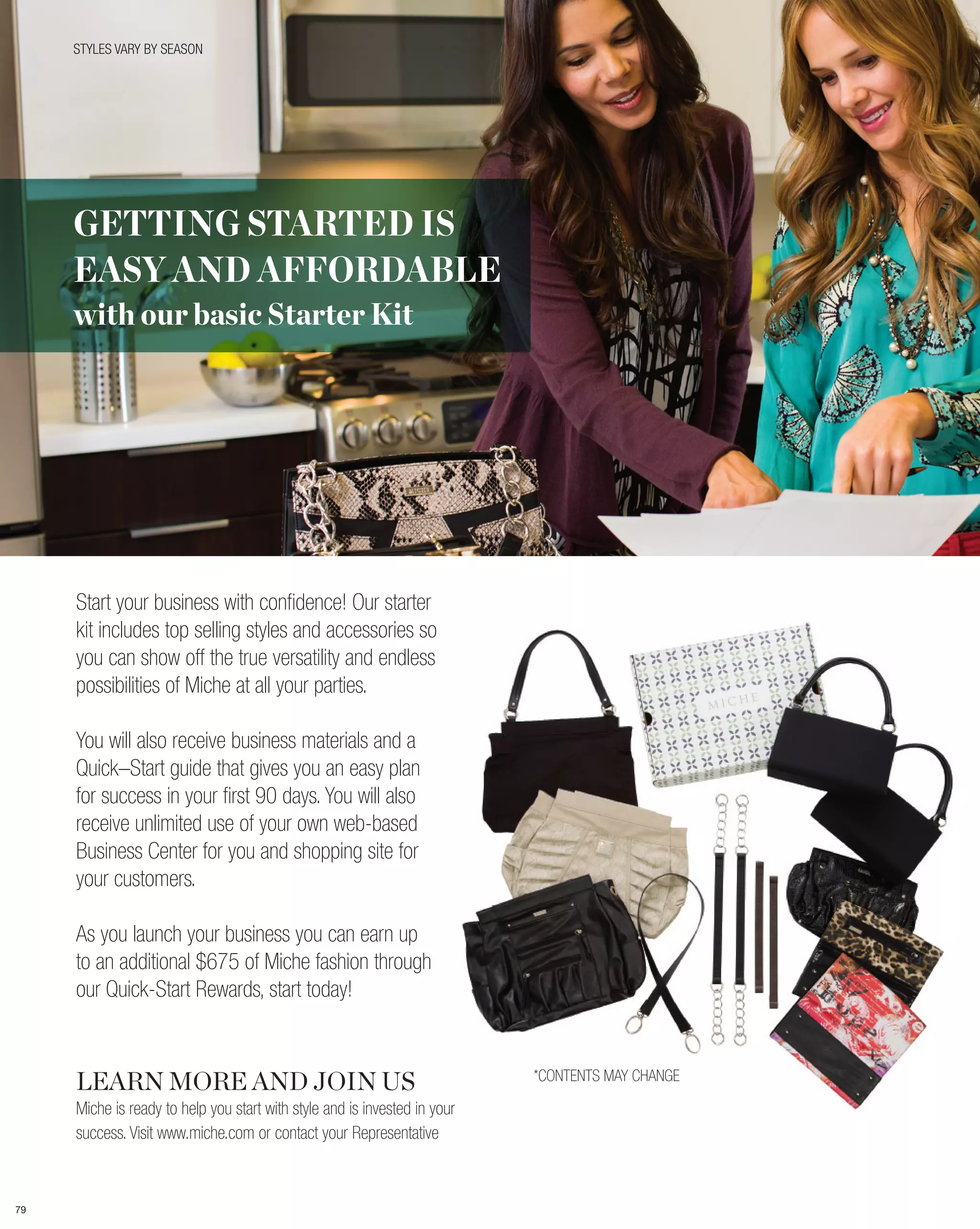 STYLES VARY BY SEASON




     GETTING STARTED IS
     EASY AND AFFORDABLE
     with our basic Starter Kit




     Start your business with confidence! Our starter
     kit includes top selling styles and accessories so
     you can show off the true versatility and endless
     possibilities of Miche at all your parties.

     You will also receive business materials and a
     Quick–Start guide that gives you an easy plan
     for success in your first 90 days. You will also
     receive unlimited use of your own web-based
     Business Center for you and shopping site for
     your customers.

     As you launch your business you can earn up
     to an additional $675 of Miche fashion through
     our Quick-Start Rewards, start today!



     LEARN MORE AND JOIN US                                                *CONTENTS MAY CHANGE

     Miche is ready to help you start with style and is invested in your
     success. Visit www.miche.com or contact your Representative



79
 