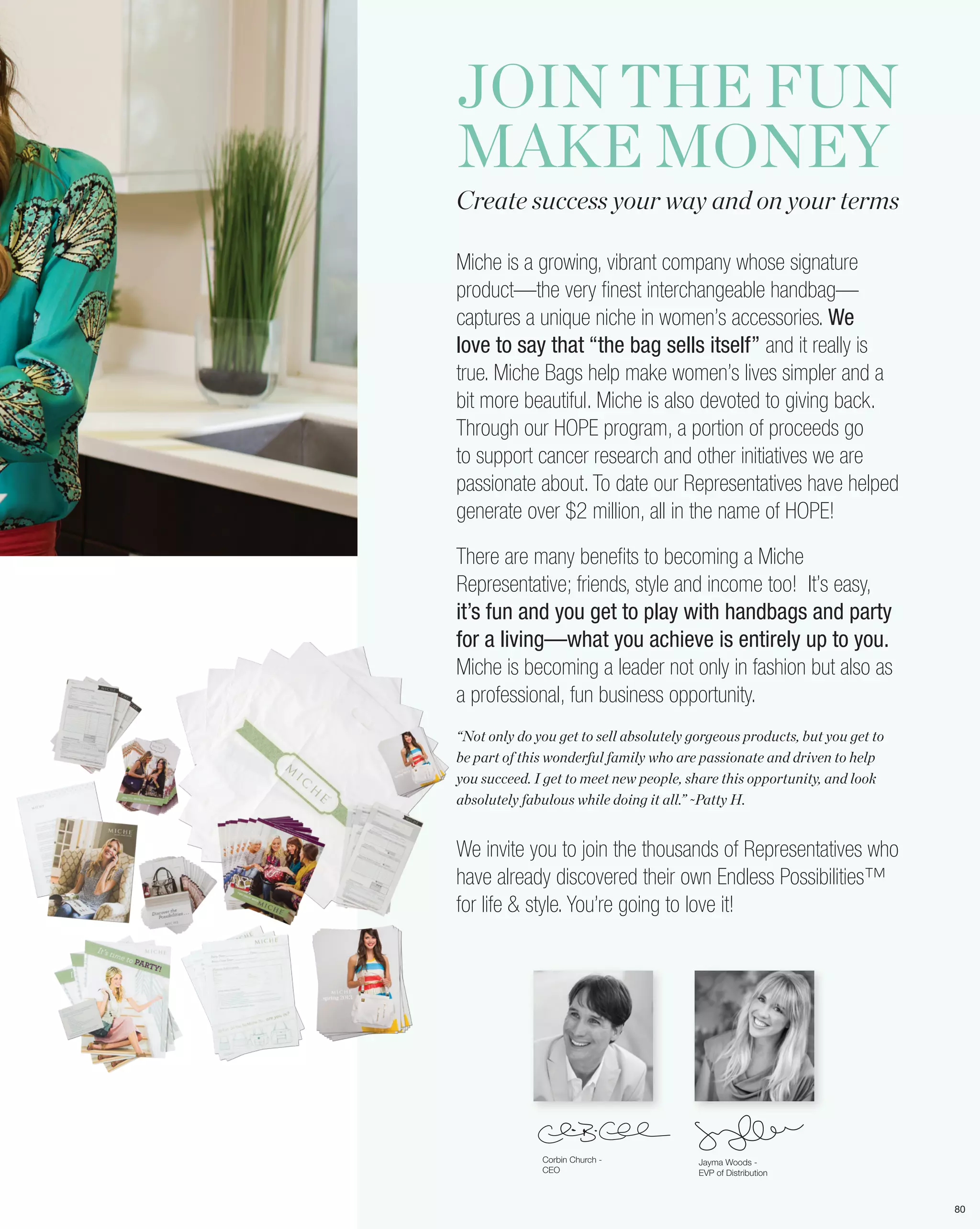 JOIN THE FUN
MAKE MONEY
Create success your way and on your terms

Miche is a growing, vibrant company whose signature
product—the very finest interchangeable handbag—
captures a unique niche in women’s accessories. We
love to say that “the bag sells itself” and it really is
true. Miche Bags help make women’s lives simpler and a
bit more beautiful. Miche is also devoted to giving back.
Through our HOPE program, a portion of proceeds go
to support cancer research and other initiatives we are
passionate about. To date our Representatives have helped
generate over $2 million, all in the name of HOPE!

There are many benefits to becoming a Miche
Representative; friends, style and income too! It’s easy,
it’s fun and you get to play with handbags and party
for a living—what you achieve is entirely up to you.
Miche is becoming a leader not only in fashion but also as
a professional, fun business opportunity.
“Not only do you get to sell absolutely gorgeous products, but you get to
be part of this wonderful family who are passionate and driven to help
you succeed. I get to meet new people, share this opportunity, and look
absolutely fabulous while doing it all.” ~Patty H.


We invite you to join the thousands of Representatives who
have already discovered their own Endless Possibilities™
for life & style. You’re going to love it!




              Corbin Church -            Jayma Woods -
              CEO                        EVP of Distribution



                                                                            80
 