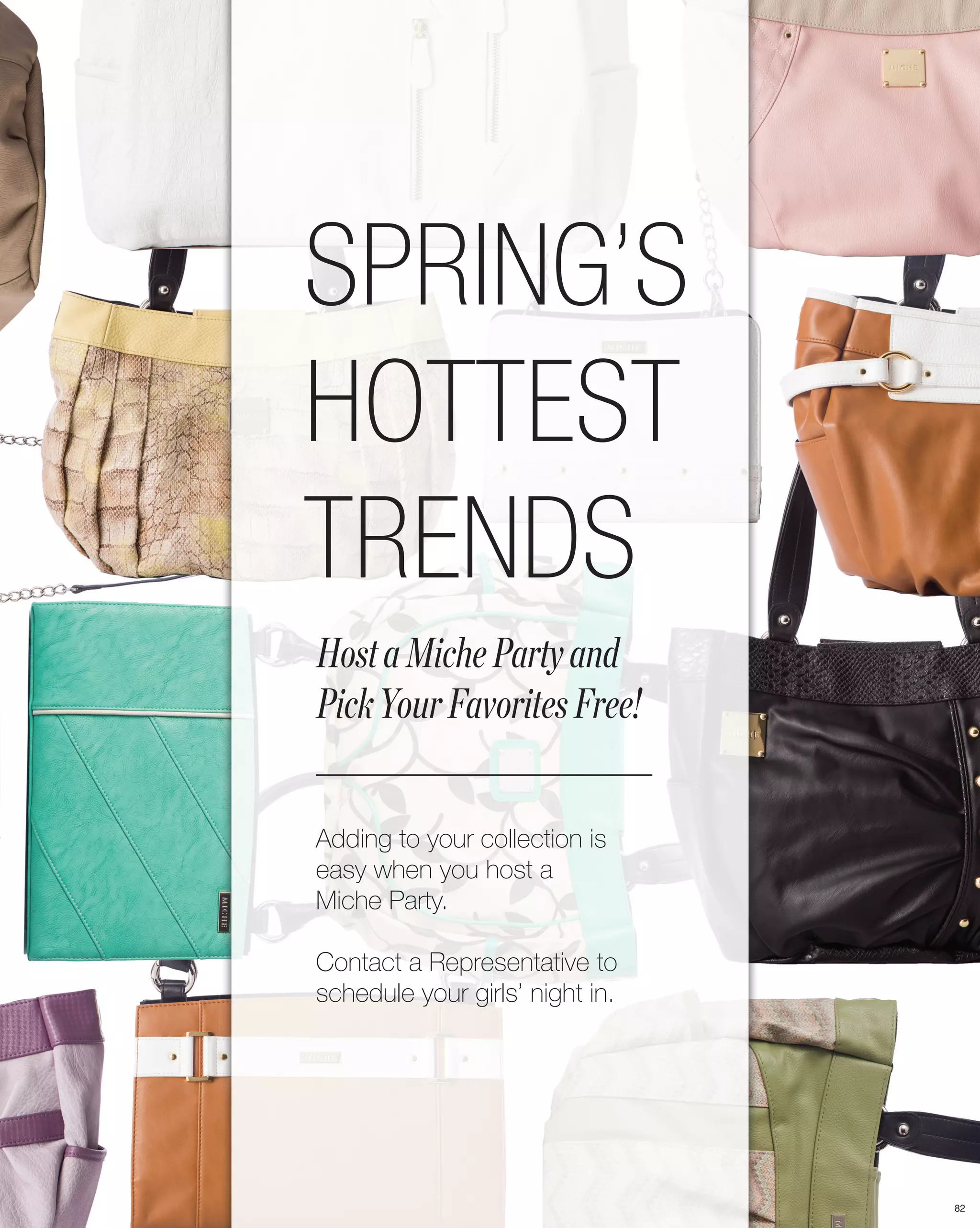 SPRING’S
HOTTEST
TRENDS
Host a Miche Party and
Pick Your Favorites Free!


Adding to your collection is
easy when you host a
Miche Party.

Contact a Representative to
schedule your girls’ night in.




                                 82
 