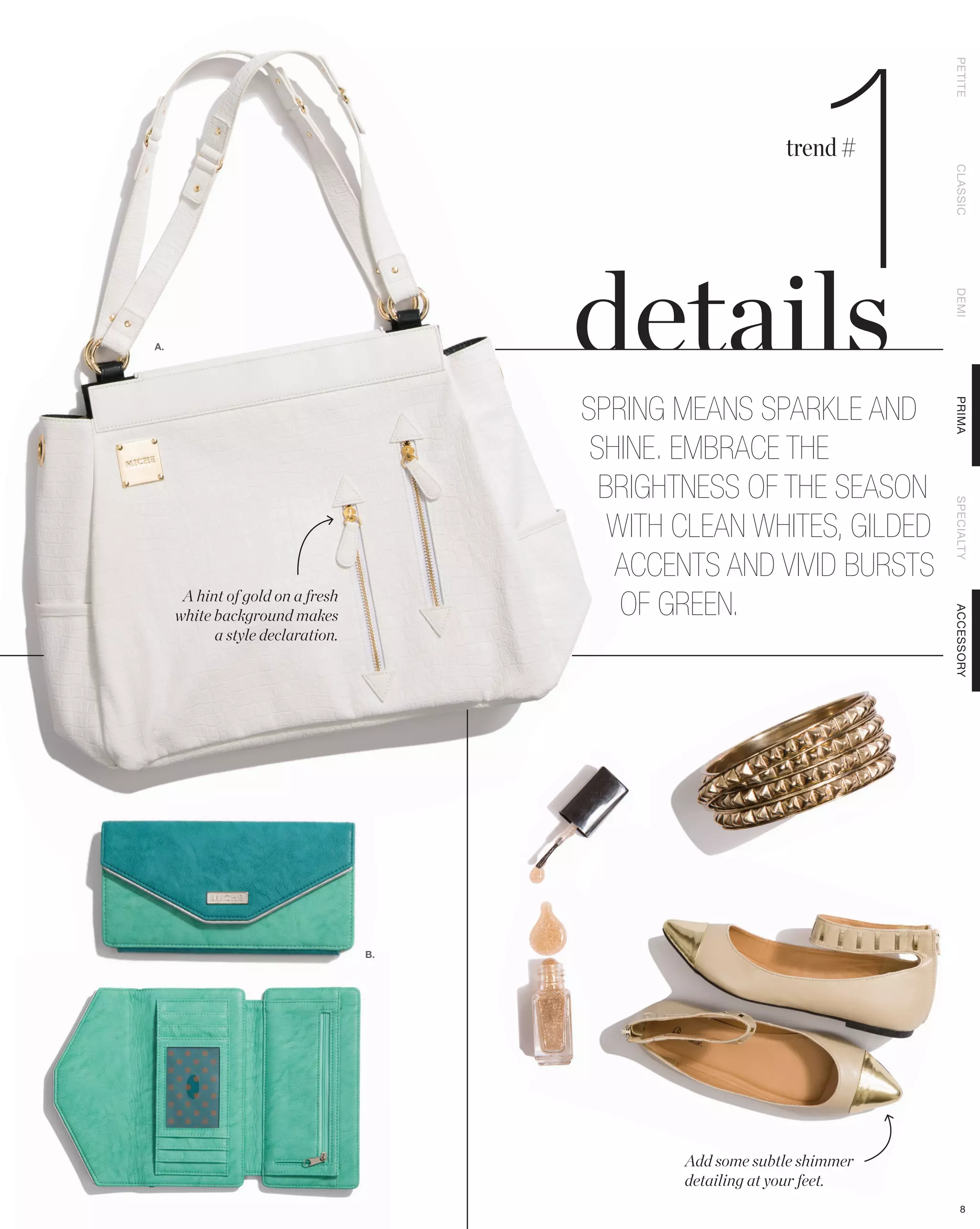 1

                                                                         PETITE
                                                            trend #




                                                                         CLASSIC
                                                                         DEMI
A.




                                       SPRING MEANS SPARKLE AND




                                                                         PRIMA
                                        SHINE. EMBRACE THE
                                         BRIGHTNESS OF THE SEASON




                                                                         SPECIALTY
                                          WITH CLEAN WHITES, GILDED
                                          ACCENTS AND VIVID BURSTS
      A hint of gold on a fresh
     white background makes                OF GREEN.




                                                                         ACCESSORY
           a style declaration.




                                  B.




                                               Add some subtle shimmer
                                               detailing at your feet.
                                                                            8
 
