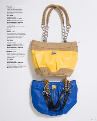 FACING PAGE
LORETTA - DEMI
Poppy red ostrich faux leather
complemented by tan faux belt
with silver buckle. Side pockets.
Oval bottom.
3173 $39.95
SHOWN WITH OPTIONAL
INTERCHANGEABLE HANDLE
STRAPS (tan), description on p.41
INTERCHANGEABLE HANDLES
(silver), description on p.42
1.5” CARABINER (silver), description
on p.43
THIS PAGE
A. AMELIA - DEMI
Saffron yellow with woven embossed
patterned faux leather, complemented
by contrasting tan accents and two
oversized studs. Side pockets.
Oval bottom.
3168 $39.95
SHOWN WITH OPTIONAL
INTERCHANGEABLE HANDLE
STRAPS (tan), description on p.41

A.

INTERCHANGEABLE HANDLES
(silver), description on p.42
B. SERENITY - DEMI
Cobalt blue pebble-grained faux
leather with gold zipper and tiny rivet
accents. Deep open front pockets.
Square bottom.
3175 $39.95
SHOWN WITH OPTIONAL
INTERCHANGEABLE HANDLES
(black), description on p.42
INTERCHANGEABLE HANDLE CHAIN
SET (gold), description on p.43

B.

DEMI | 12

 