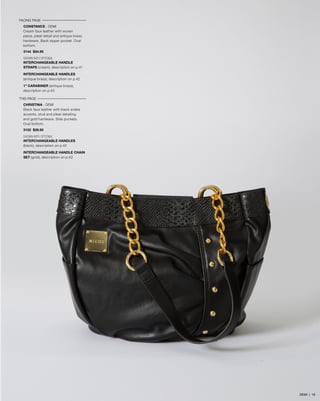 FACING PAGE
CONSTANCE - DEMI
Cream faux leather with woven
piece, pleat detail and antique brass
hardware. Back zipper pocket. Oval
bottom.
3144 $34.95
SHOWN WITH OPTIONAL
INTERCHANGEABLE HANDLE
STRAPS (cream), description on p.41
INTERCHANGEABLE HANDLES
(antique brass), description on p.42
1” CARABINER (antique brass),
description on p.43
THIS PAGE
CHRISTINA - DEMI
Black faux leather with black snake
accents, stud and pleat detailing
and gold hardware. Side pockets.
Oval bottom.
3152 $39.95
SHOWN WITH OPTIONAL
INTERCHANGEABLE HANDLES
(black), description on p.42
INTERCHANGEABLE HANDLE CHAIN
SET (gold), description on p.43

DEMI | 18

 