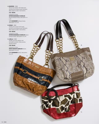 A. MADISON - DEMI
Brown faux leather with deep blue
accents and antique brass hardware.
Back zipper pocket. Oval bottom.
3131 $39.95
SHOWN WITH OPTIONAL
INTERCHANGEABLE HANDLES
(brown/antique brass), description on
p.42
1.5” CARABINER (antique brass),
description on p.43
B. RENAE - DEMI
Snake-print canvas with taupe
accents and antique brass hardware.
Back zipper pocket. Oval bottom.
3134 $39.95
SHOWN WITH OPTIONAL
INTERCHANGEABLE HANDLES (black/
antique brass), description on p.42
C. JOELLA - DEMI
Giraffe-print faux leather with
red patent accents. Side pockets.
Square bottom.

B.

3132 $34.95
SHOWN WITH OPTIONAL
ROPE FASHION HANDLES (black),
description on p.45
1.5” CARABINER (silver), description
on p.43

A.

C.

19 | DEMI

 