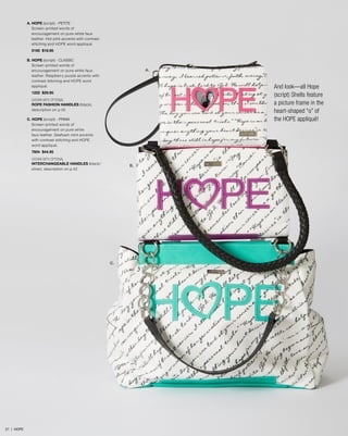 A. HOPE (script) - PETITE
Screen-printed words of
encouragement on pure white faux
leather. Hot pink accents with contrast
stitching and HOPE word appliqué.
5160 $18.95
B. HOPE (script) - classic
Screen-printed words of
encouragement on pure white faux
leather. Raspberry purple accents with
contrast stitching and HOPE word
appliqué.

A.

And look—all Hope
(script) Shells feature
a picture frame in the
heart-shaped “o” of
the HOPE appliqué!

1222 $29.95
SHOWN WITH OPTIONAL
ROPE FASHION HANDLES (black),
description on p.45
C. HOPE (script) - PRIMA
Screen-printed words of
encouragement on pure white
faux leather. Seafoam mint accents
with contrast stitching and HOPE
word appliqué.
7604 $44.95
SHOWN WITH OPTIONAL
INTERCHANGEABLE HANDLES (black/
silver), description on p.42

B.

C.

21 | HOPE

 