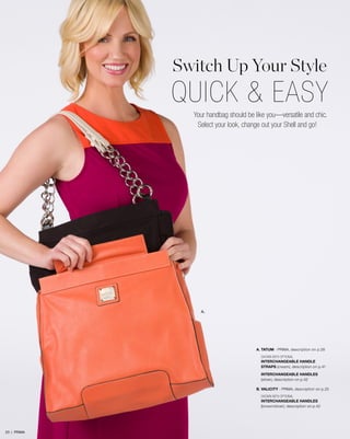 Switch Up Your Style

QUICK & EASY
Your handbag should be like you—versatile and chic.
Select your look, change out your Shell and go!

A.

A. TATUM - prima, description on p.28
SHOWN WITH OPTIONAL
INTERCHANGEABLE HANDLE
STRAPS (cream), description on p.41
INTERCHANGEABLE HANDLES
(silver), description on p.42
B. VALICITY - PRIMA, description on p.25
SHOWN WITH OPTIONAL
INTERCHANGEABLE HANDLES
(brown/silver), description on p.42

23 | PRIMA

 