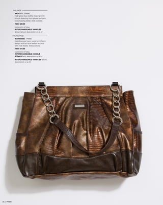 THIS PAGE

VALICITY - PRIMA
High gloss faux leather lizard print in
bronze featuring front pleats and dark
brown piping detail. Side pockets.
7606 $39.95
SHOWN WITH OPTIONAL
INTERCHANGEABLE HANDLES
(brown/silver), description on p.42
FACING PAGE
MARYANNE - PRIMA
Kaleidoscope hues, eyelet print fabric
design and tan faux leather accents
with rivet details. Side pockets.
7609 $44.95
SHOWN WITH OPTIONAL
INTERCHANGEABLE HANDLE
STRAPS (tan), description on p.41
INTERCHANGEABLE HANDLES (silver),
description on p.42

25 | PRIMA

 
