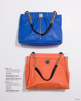 A.

B.

A. NIYA - PRIMA
Cobalt blue pebble-grained faux
leather with gold zipper and tiny rivet
accents. Deep open front pockets.
7607 $44.95
SHOWN WITH OPTIONAL
INTERCHANGEABLE HANDLES
(black), description on p.42
INTERCHANGEABLE HANDLE CHAIN
SET (gold), description on p.43
B. TATUM - PRIMA
Orange textured faux leather with
black reversed side seams and
painted edging, with white stitching.
Side pockets.
7608 $44.95
SHOWN WITH OPTIONAL
INTERCHANGEABLE HANDLES
(black/silver), description on p.42

PRIMA | 28

 