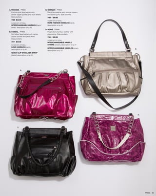 A. RIHANNA - PRIMA
Fuchsia pink faux leather with
center zipper pocket and stud details.
Side pockets.
7569 $44.95
SHOWN WITH OPTIONAL
INTERCHANGEABL HANDLES (black/
silver), description on p.42
B. KENDAL - PRIMA
Soft silver faux leather with center
zipper pocket and pleat detail.
Side pockets.
7571 $44.95
SHOWN WITH OPTIONAL
LONG HANDLES (black),
description on p.46

C. MORGAN - PRIMA
Black faux leather with double zippers
and tassel pulls. Side pockets.
7565 $39.95
SHOWN WITH OPTIONAL
ROPE FASHION HANDLES (black),
description on p.45
D. ROBIE - PRIMA
Purple textured faux leather with
grey piping. Side pockets.
7583 $39.95
SHOWN WITH OPTIONAL
INTERCHANGEABLE HANDLE
STRAPS (cream), description on p.41
INTERCHANGEABLE HANDLES (silver),
description on p.42

B.

QUICK-CLIP SHOULDER STRAP
(black), description on p.48

A.

D.

C.

PRIMA | 36

 