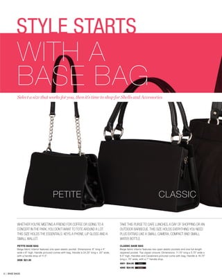 STYLE STARTS

WITH A
BASE BAG

Select a size that works for you, then it’s time to shop for Shells and Accessories

PETITE

CLASSIC

Whether you’re meeting a friend for coffee or going to a
concert in the park, you don’t want to tote around a lot.
This size holds the essentials: keys, a phone, lip gloss and a
small wallet.

Take this purse to cafe lunches, a day of shopping or an
outdoor barbecue. This size holds everything you need
plus extras like a small camera, compact and small
water bottle.

PETITE BASE BAG
Beige fabric interior features one open elastic pocket. Dimensions: 8” long x 4”
wide x 6” high. Handle pictured comes with bag. Handle is 24.25” long x .25” wide,
with a handle drop of 11.5”.

CLASSIC BASE BAG
Beige fabric interior features two open elastic pockets and one full-length
zippered pocket. Top zipper closure. Dimensions: 11.75” long x 5.75” wide x
6.5” high. Handles and Carabiners pictured come with bag. Handle is 16.75”
long x .75” wide, with a 7” handle drop.

5006 $21.95

4001 $34.95

3 | BASE BAGS

black

4000 $34.95

brown

 