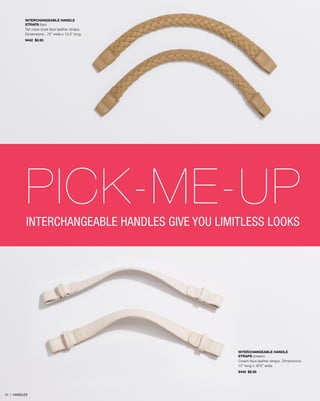 INTERCHANGEABLE HANDLE
STRAPS (tan)
Tan rope-style faux leather straps.
Dimensions: .75” wide x 13.5” long.
9442 $8.95

PICK-ME-UP
INTERCHANGEABLE HANDLES GIVE YOU LIMITLESS LOOKS

INTERCHANGEABLE HANDLE
STRAPS (cream)
Cream faux leather straps. Dimensions:
13” long x .875” wide.
9440 $8.95

41 | HANDLES

 