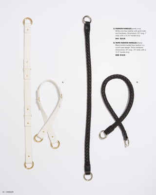 A. FASHION HANDLES (white croc)
White croc faux leather with gold rivets
and hardware. Dimensions: 22” long; 1”
wide; with a 10.75” handle drop.
9441 $24.95
B. ROPE FASHION HANDLES (black)
Black-toned braided faux leather in a
round rope design. Silver hardware.
Dimensions: 25” long; .75” wide; with a
12.5” handle drop.
9098 $19.95

A.

45 | HANDLES

B.

 