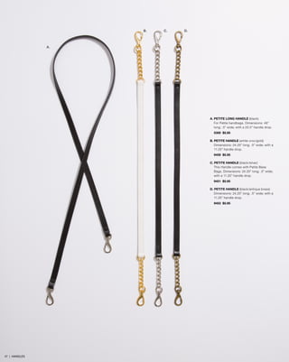 B.

C.

D.

A.

A. PETITE LONG HANDLE (black)
For Petite handbags. Dimensions: 48”
long; .5” wide; with a 23.5” handle drop.
5300 $5.95
B. PETITE HANDLE (white croc/gold)
Dimensions: 24.25” long; .5” wide; with a
11.25” handle drop.
9459 $5.95
C. PETITE HANDLE (black/silver)
This Handle comes with Petite Base
Bags. Dimensions: 24.25” long; .5” wide;
with a 11.25” handle drop.
9451 $5.95
D. PETITE HANDLE (black/antique brass)
Dimensions: 24.25” long; .5” wide; with a
11.25” handle drop.
9453 $5.95

47 | HANDLES

 