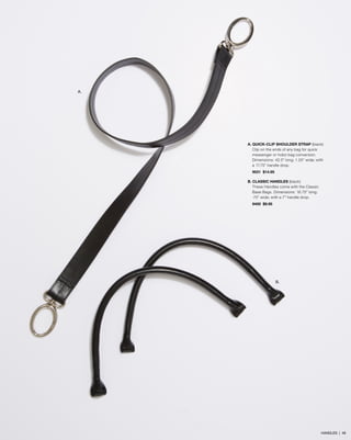 A.

A. QUICK-CLIP SHOULDER STRAP (black)
Clip on the ends of any bag for quick
messenger or hobo bag conversion.
Dimensions: 42.5” long; 1.25” wide; with
a 17.75” handle drop.
9031 $14.95
B. CLASSIC HANDLES (black)
These Handles come with the Classic
Base Bags. Dimensions: 16.75” long;
.75” wide; with a 7” handle drop.
9450 $9.95

B.

HANDLES | 48

 