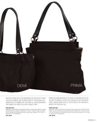 PRIMA

DEMI
Whether zipping off to the waterpark for the day or to New
York on a business trip, you need room to stash basics like
sunscreen or a summer hat. This carry-all can be worn with
two handles or hobo-style with a single strap.

From a relaxing weekend at the beach to working on the go,
you need to bring a lot with you. This bag holds your beach
toweL, SNACKS, WATER BOTTLE, laptop and all the essentials
needed for your busy life.

DEMI BASE BAG
Beige fabric interior features one zippered pocket, one small open pocket, two medium
pockets and two pen holders. Dimensions: 14” long x 7” wide x 9.5” high. Top zipper
closure. Handles and Carabiners pictured come with bag. Handle is 23.75” long x .75”
wide, with a 11.75” handle drop.

PRIMA BASE BAG
Beige fabric interior includes two small open pockets, large open pocket with card
inserts, two pen holders and long zippered pocket. Dimensions: 15” long x 5” wide
x 12” high. Handles and Carabiners pictured come with bag. Handle is 20.75” long x
1” wide, with a 10” handle drop.

3001 $39.95

7002 $39.95

BASE BAGS | 4

 