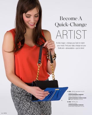 Become A
Quick-Change

ARTIST
It’s like magic—change your look to match
your mood. Find your style, change out your
Shell and—abracadabra—you’re done!

A. RENI - petite, description on p.51
SHOWN WITH OPTIONAL
INTERCHANGEABLE HANDLES
(black), description on p.42

A.

INTERCHANGEABLE HANDLE CHAIN
SET (gold), description on p.43
B. INGA - petite, p.52
SHOWN WITH OPTIONAL
INTERCHANGEABLE HANDLES
(brown/silver), description on p.42

49 | PETITE

 
