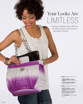 Your Looks Are

LIMITLESS
Now there’s a hassle-free way to match your
look with the occasion—just choose your
style, switch it up and go!

A. AZAILIA - DEMI, description on p.9
SHOWN WITH OPTIONAL
INTERCHANGEABLE HANDLE
STRAPS (cream), description on p.41
INTERCHANGEABLE HANDLES
(silver), description on p.42
B. AMELIA - DEMI, description on p.12
SHOWN WITH OPTIONAL
INTERCHANGEABLE HANDLE
STRAPS (tan), description on p.41

A.

INTERCHANGEABLE HANDLES
(silver), description on p.42
1.5” CARABINER (silver), description
on p.43

5 | DEMI

 