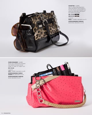 POCKETTES - Classic
Slip on a Classic Base Bag before
adding flat Shell for extra storage on
the ends. Sturdy nylon/polyester lacepatterned netted fabric with build-in
faux leather end pockets.
9601 $12.95

black

9600 $12.95

brown

SHOWN WITH
SILVIA - CLASSIC, description on p.72
INTERCHANGEABLE HANDLES
(black/silver), description on p.42

PURSE ORGANIZER - Classic
Sturdy nylon material and convenient
loop handles for simple removal.
Length: 8”; width: 2.5”; height: 5.25”.
9016 $12.95
SHOWN WITH
LETA - Classic, description on p.65
INTERCHANGEABLE HANDLE
STRAPS (tan), description on p.41
INTERCHANGEABLE HANDLES
(silver), description on p.42

75 | ORGANIZATION

 