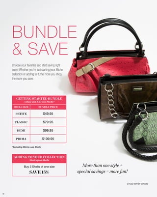 BUNDLE
& SAVE
Choose your favorites and start saving right
away! Whether you’re just starting your Miche
collection or adding to it, the more you shop,
the more you save.

GETTING STARTED BUNDLE
A Base and ANY two Shells*

SHELL SIZE

BUNDLE PRICE

PETITE

$49.95

CLASSIC

$79.95

DEMI

$99.95

PRIMA

$109.95

*Excluding Miche Luxe Shells

ADDING TO YOUR COLLECTION
Stock up on Shells

Buy 3 Shells of one size

SAVE 15%

More than one style +
special savings = more fun!
STYLES VARY BY SEASON

79

 