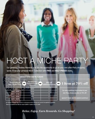 HOST A MICHE PARTY
Our generous Hostess Rewards give you the opportunity to go on your own after-Party shopping
spree. Grow your personal Miche Collection with FREE and HALF-PRICED styles.

HOSTESS REWARDS
Total Sales of
Your Miche Party

Spend Your
Entire Credit
Amount

50% off
Additional Items

$1,000*

$200

4

$800 - $999

$150

3

$600 - $799

$100

3

$400 - $599

$50

2

$200 - $399

$20

1

1 item at 70% off
For every qualifying Party booked at your
own Party, choose any item at 70% off!

KEEP THE REWARDS GOING!

All Hostess Rewards are based on individual product pricing and cannot be applied to bundles.

*Earn an additional $40 for each $200 in sales over $1,000

Relax. Enjoy. Earn Rewards. Go Shopping!
80

 