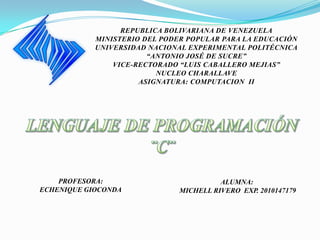 REPUBLICA BOLIVARIANA DE VENEZUELA
            MINISTERIO DEL PODER POPULAR PARA LA EDUCACIÓN
            UNIVERSIDAD NACIONAL EXPERIMENTAL POLITÉCNICA
                        “ANTONIO JOSÉ DE SUCRE”
                VICE-RECTORADO “LUIS CABALLERO MEJIAS”
                          NUCLEO CHARALLAVE
                      ASIGNATURA: COMPUTACION II




    PROFESORA:                           ALUMNA:
ECHENIQUE GIOCONDA             MICHELL RIVERO EXP. 2010147179
 