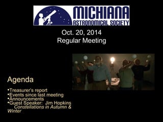 Oct. 20, 2014 
Regular Meeting 
Agenda 
•Treasurer’s report 
•Events since last meeting 
•Announcements 
•Guest Speaker: Jim Hopkins 
Constellations in Autumn & 
Winter 
 