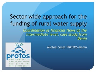 Sector wide approach for the funding of rural water supply Coordination of financial flows at the intermediate level, case study from Benin Michiel Smet PROTOS-Benin 