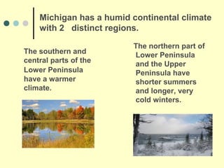 Michigan has a humid continental climate
    with 2 distinct regions.

                         The northern part of
The southern and         Lower Peninsula
central parts of the     and the Upper
Lower Peninsula          Peninsula have
have a warmer            shorter summers
climate.                 and longer, very
                         cold winters.
 