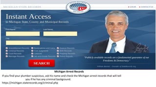 Michigan Arrest Records
If you find your plumber suspicious, ask his name and check the Michigan arrest records that will tell
you if he has any criminal background.
https://michigan.staterecords.org/criminal.php
 