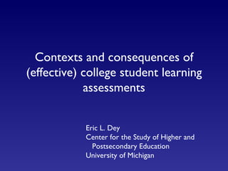Contexts and consequences of (effective) college student learning assessments Eric L. Dey Center for the Study of Higher and   Postsecondary Education University of Michigan 