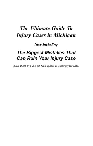 The Ultimate Guide To
Injury Cases in Michigan
Now Including
The Biggest Mistakes That
Can Ruin Your Injury Case
Avoid them and you will have a shot at winning your case.
The Ultimate Guide To
Injury Cases in Michigan
Now Including
The Biggest Mistakes That
Can Ruin Your Injury Case
Avoid them and you will have a shot at winning your case.
The Ultimate Guide To
Injury Cases in Michigan
Now Including
The Biggest Mistakes That
Can Ruin Your Injury Case
Avoid them and you will have a shot at winning your case.
BuckfirePages(book2)091907.qxd 9/19/2007 6:43 PM Page i
The Ultimate Guide To
Injury Cases in Michigan
Now Including
The Biggest Mistakes That
Can Ruin Your Injury Case
Avoid them and you will have a shot at winning your case.
BuckfirePages(book2)091907.qxd 9/19/2007 6:43 PM Page i
 