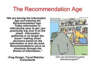 The Recommendation Age “ We are leaving the Information Age and entering the Recommendation Age.  Today information is ridiculously easy to get, you practically trip over it on the street.  Information gathering is no longer the issue—making smart decisions based on the information is now the trick.  Recommendations serve as shortcuts through the thicket of information,” - Frog Design , Trend Watcher Consultants 