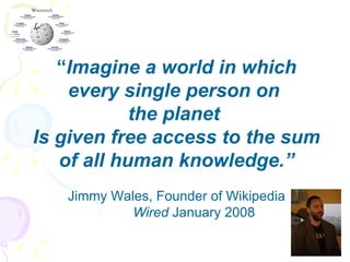“ Imagine a world in which every single person on  the planet  Is given free access to the sum of all human knowledge.” Jimmy Wales, Founder of Wikipedia Wired  January 2008 