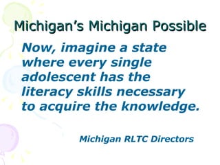 Michigan’s Michigan Possible Now, imagine a state where every single adolescent has the literacy skills necessary to acquire the knowledge.   Michigan RLTC Directors 