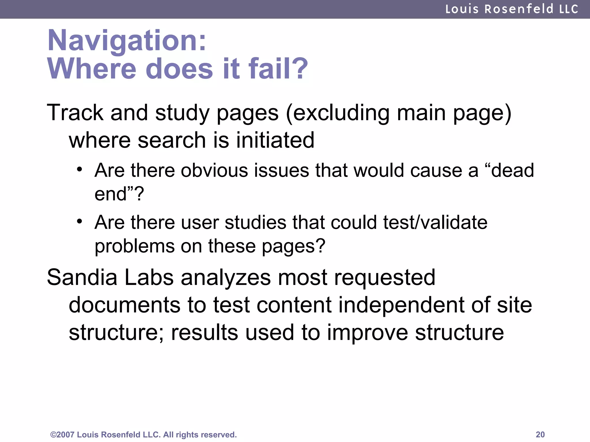 Navigation: Where does it fail? Track and study pages (excluding main page) where search is initiated Are there obvious issues that would cause a “dead end”?  Are there user studies that could test/validate problems on these pages? Sandia Labs analyzes most requested documents to test content independent of site structure; results used to improve structure 