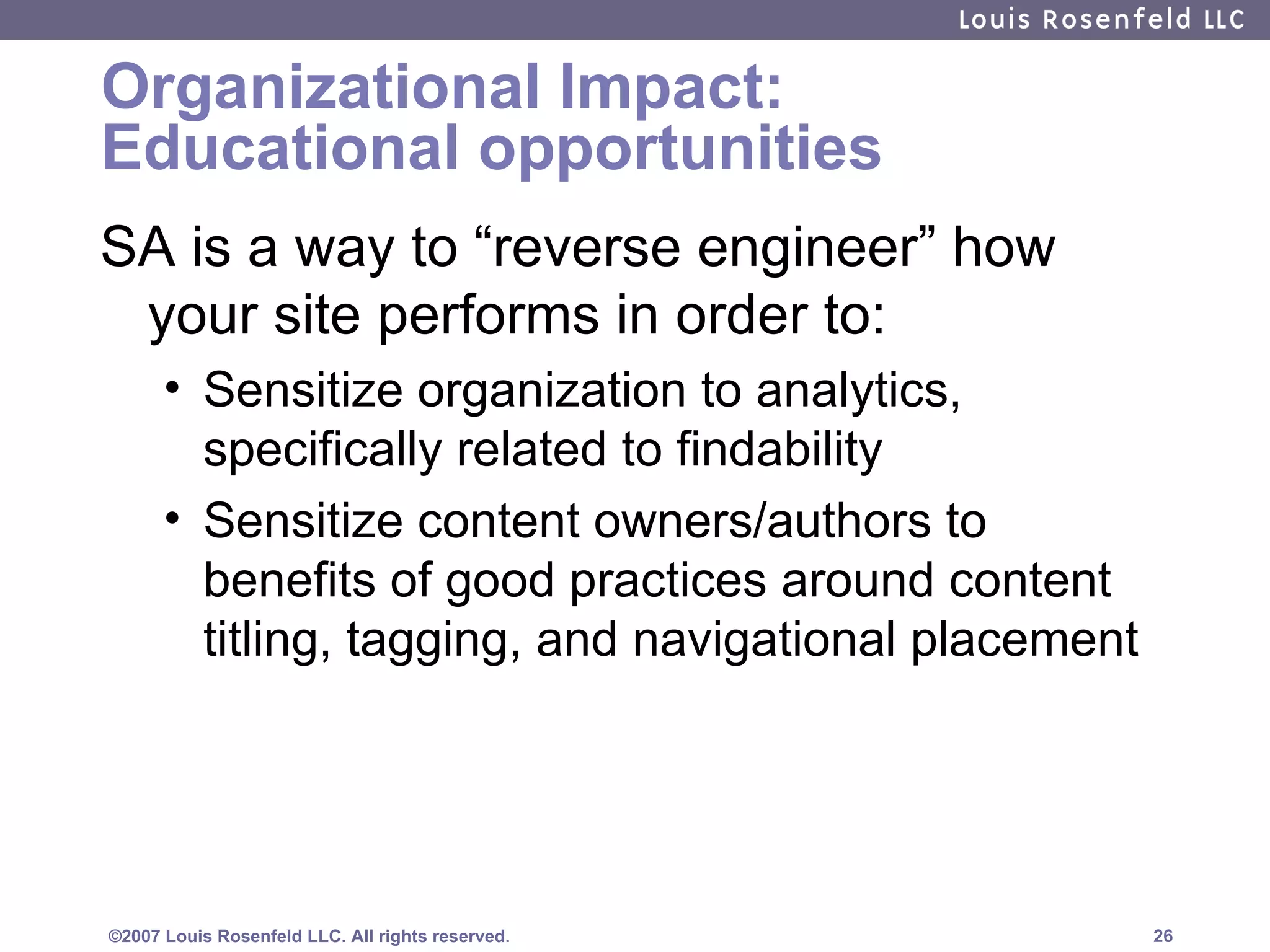 Organizational Impact: Educational opportunities SA is a way to “reverse engineer” how your site performs in order to: Sensitize organization to analytics, specifically related to findability Sensitize content owners/authors to benefits of good practices around content titling, tagging, and navigational placement 