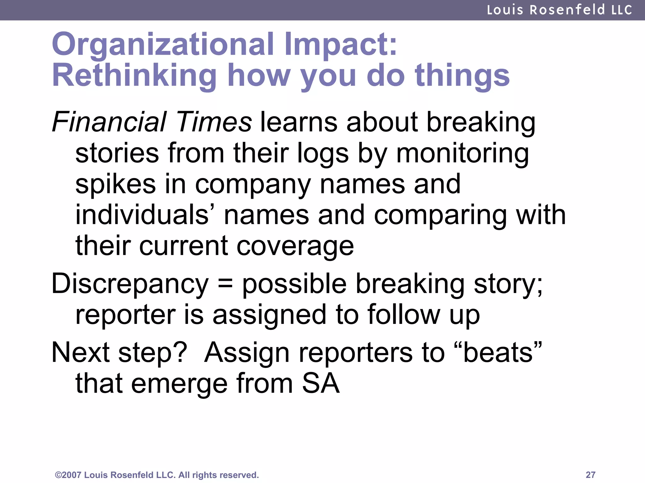 Organizational Impact: Rethinking how you do things Financial Times  learns about breaking stories from their logs by monitoring spikes in company names and individuals’ names and comparing with their current coverage Discrepancy = possible breaking story; reporter is assigned to follow up Next step?  Assign reporters to “beats” that emerge from SA 