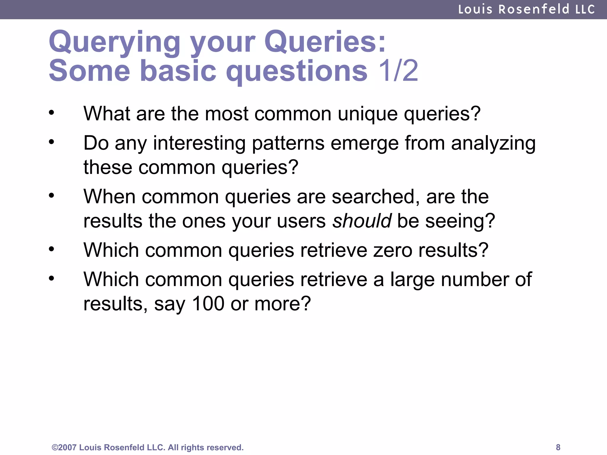 Querying your Queries:  Some basic questions  1/2 What are the most common unique queries? Do any interesting patterns emerge from analyzing these common queries? When common queries are searched, are the results the ones your users  should  be seeing? Which common queries retrieve zero results?  Which common queries retrieve a large number of results, say 100 or more?  