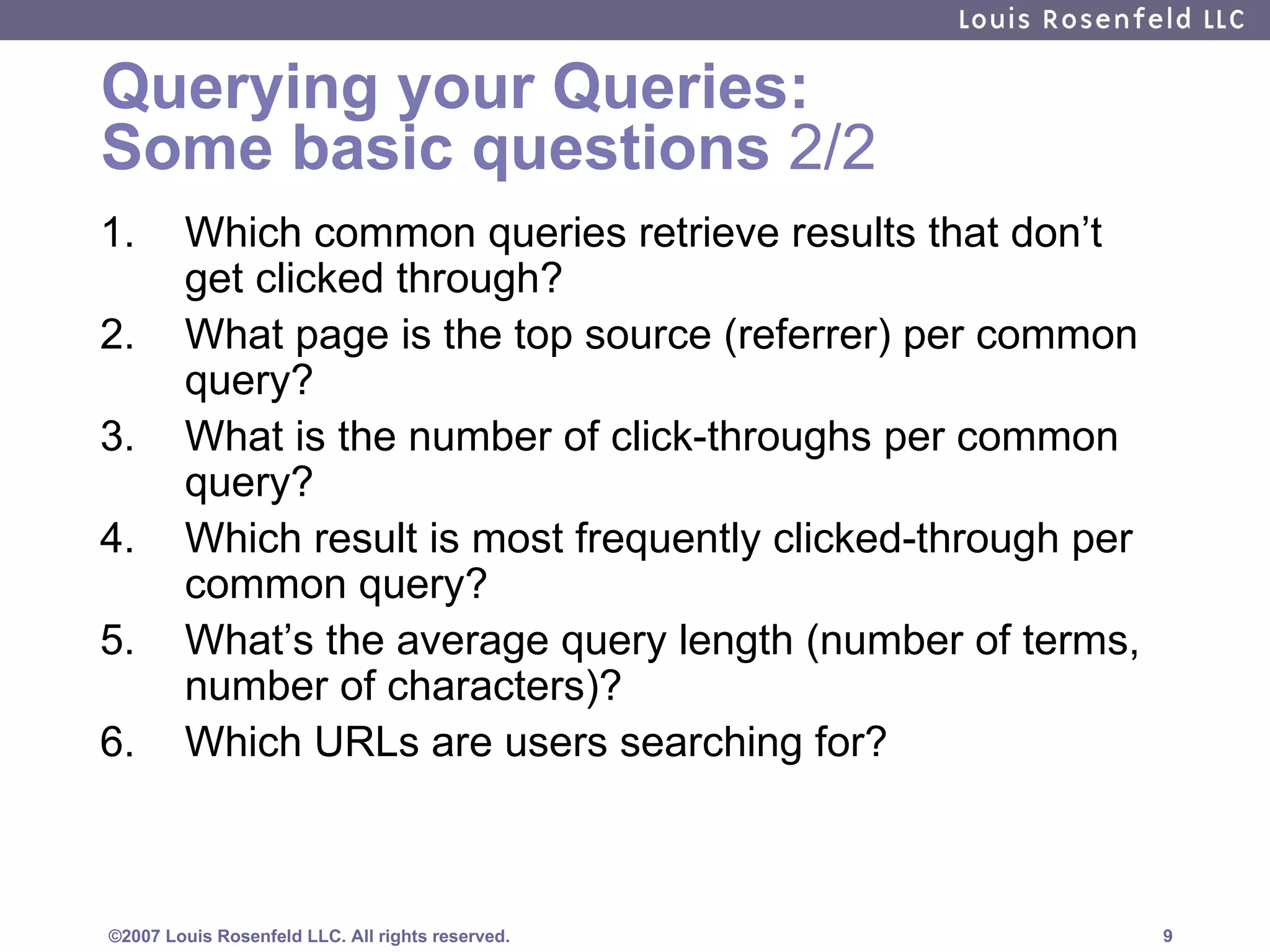 Querying your Queries:  Some basic questions  2/2 Which common queries retrieve results that don’t get clicked through?  What page is the top source (referrer) per common query? What is the number of click-throughs per common query?  Which result is most frequently clicked-through per common query? What’s the average query length (number of terms, number of characters)? Which URLs are users searching for? 