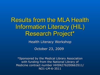 Results from the MLA Health Information Literacy (HIL) Research Project* Health Literacy Workshop October 23, 2009   *Sponsored by the Medical Library Association with funding from the National Library of Medicine contract number HHSN276200663511/NO1-LM-6-3511 