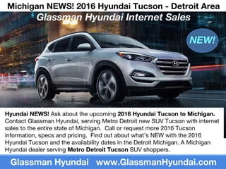 Michigan NEWS! 2016 Hyundai Tucson - Detroit Area
Glassman Hyundai Internet Sales
Glassman Hyundai www.GlassmanHyundai.com
Hyundai NEWS! Ask about the upcoming 2016 Hyundai Tucson to Michigan.
Contact Glassman Hyundai, serving Metro Detroit new SUV Tucson with internet
sales to the entire state of Michigan. Call or request more 2016 Tucson
information, specs and pricing. Find out about what’s NEW with the 2016
Hyundai Tucson and the availability dates in the Detroit Michigan. A Michigan
Hyundai dealer serving Metro Detroit Tucson SUV shoppers.
NEW!
 