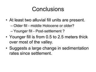 Conclusions
• At least two alluvial fill units are present.
  – Older fill - middle Holocene or older?
  – Younger fill - Post-settlement ?
• Younger fill is from 0.5 to 2.5 meters thick
  over most of the valley.
• Suggests a large change in sedimentation
  rates since settlement.
 