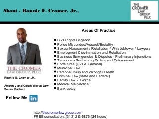 About - Ronnie E. Cromer, Jr.,

Areas Of Practice

Ronnie E. Cromer, Jr.,
Attorney and Counselor at Law
Senior Partner

Civil Rights Litigation
Police Misconduct/Assault/Brutality
Sexual Harassment / Retaliation / Whistleblower / Lawyers
Employment Discrimination and Retaliation
Business Emergencies & Disputes - Preliminary Injunctions
Temporary Restraining Orders and Enforcement
Forfeitures (Civil & Criminal)
Municipal Law
Personal Injury and Wrongful Death
Criminal Law (State and Federal)
Family Law - Divorce
Medical Malpractice
Bankruptcy

Follow Me
http://thecromerlawgroup.com
FREE consultation, (313) 213-5875 (24 hours)

 
