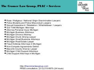 The Cromer Law Group, PLLC – Services

Race / Religious / National Origin Discrimination Lawyers
Police Brutality and Police Misconduct Lawyers
Sexual Harassment / Retaliation / Whistleblower / Lawyers
QUI TAM Michigan Attorneys
Attorney Personal Injury Michigan
Michigan Business Attorneys
Michigan Divorce Attorney
Michigan Drunk Driving Lawyer
Michigan Small Business Attorneys
Michigan Real Estate Lawyer
Fraud Defense Attorneys in Michigan
Non-Compete Agreements Detroit
Macomb County Divorce Lawyer
Michigan Child Support Attorneys
Child Support Attorneys in Michigan

http://thecromerlawgroup.com
FREE consultation, (313) 213-5875 (24 hours)

 