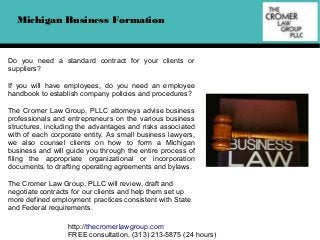 Michigan Business Formation

Do you need a standard contract for your clients or
suppliers?
If you will have employees, do you need an employee
handbook to establish company policies and procedures?
The Cromer Law Group, PLLC attorneys advise business
professionals and entrepreneurs on the various business
structures, including the advantages and risks associated
with of each corporate entity. As small business lawyers,
we also counsel clients on how to form a Michigan
business and will guide you through the entire process of
filing the appropriate organizational or incorporation
documents, to drafting operating agreements and bylaws.
The Cromer Law Group, PLLC will review, draft and
negotiate contracts for our clients and help them set up
more defined employment practices consistent with State
and Federal requirements.
http://thecromerlawgroup.com
FREE consultation, (313) 213-5875 (24 hours)

 