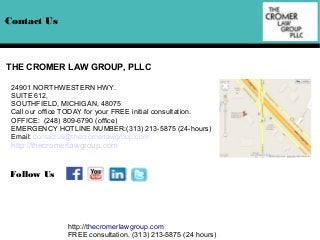Contact Us

THE CROMER LAW GROUP, PLLC
24901 NORTHWESTERN HWY.
SUITE 612,
SOUTHFIELD, MICHIGAN, 48075
Call our office TODAY for your FREE initial consultation.
OFFICE: (248) 809-6790 (office)
EMERGENCY HOTLINE NUMBER:(313) 213-5875 (24-hours)
Email: contactus@thecromerlawgroup.com

http://thecromerlawgroup.com

Follow Us

http://thecromerlawgroup.com
FREE consultation, (313) 213-5875 (24 hours)

 