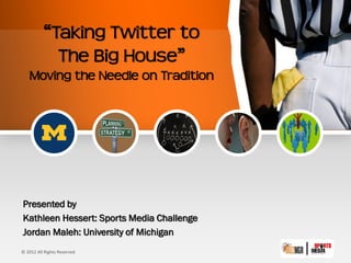 “Taking Twitter to
            The Big House”
   Moving the Needle on Tradition




Presented by
Kathleen Hessert: Sports Media Challenge
Jordan Maleh: University of Michigan
© 2012 All Rights Reserved
 