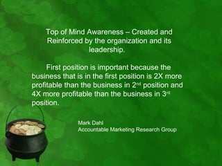 Top of Mind Awareness – Created and
    Reinforced by the organization and its
                leadership.

     First position is important because the
business that is in the first position is 2X more
profitable than the business in 2nd position and
4X more profitable than the business in 3rd
position.

              Mark Dahl
              Accountable Marketing Research Group
 