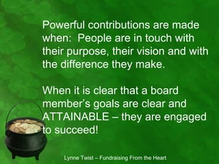 Powerful contributions are made
when: People are in touch with
their purpose, their vision and with
the difference they make.

When it is clear that a board
member’s goals are clear and
ATTAINABLE – they are engaged
to succeed!

    Lynne Twist – Fundraising From the Heart
 